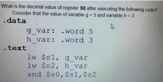 What is the decimal value of register S0 after executing the following code?
Consider that the value of variable g = 5 and variable h = 3.
. data
4
g_var:
h_var:
.text
. word 5
. word 3
lw $s1, g_var
lw $s2, h var
and $50, $s1, $s2