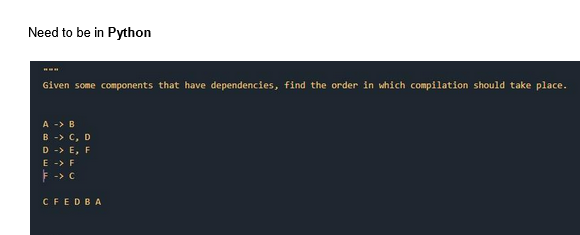 Need to be in Python
Given some components that have dependencies, find the order in which compilation should take place.
A -> B
B - C, D
D -> E, F
E -> F
-> C
CFEDBA