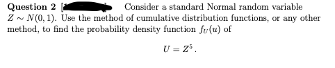 Question 2
Consider a standard Normal random variable
Z~ N(0, 1). Use the method of cumulative distribution functions, or any other
method, to find the probability density function fu(u) of
U = Z³.