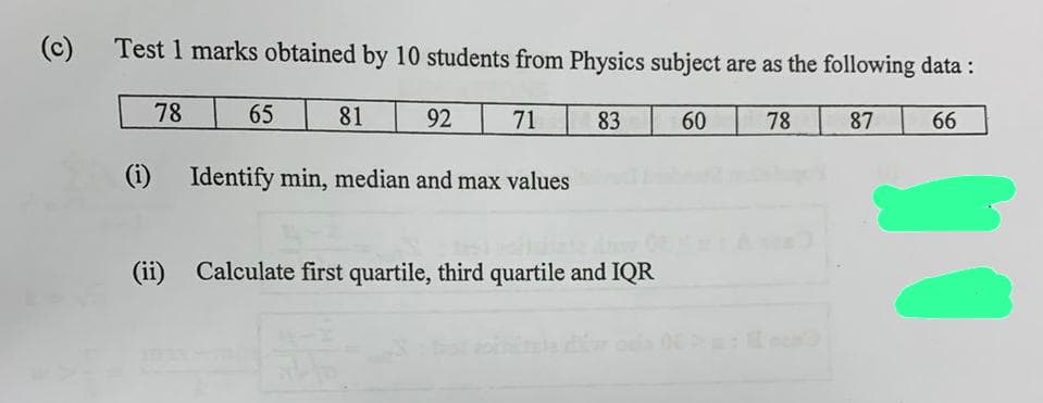(c)
Test 1 marks obtained by 10 students from Physics subject are as the following data :
78
78
87 66
(i)
65
81
92
71
Identify min, median and max values
83
(ii) Calculate first quartile, third quartile and IQR
60