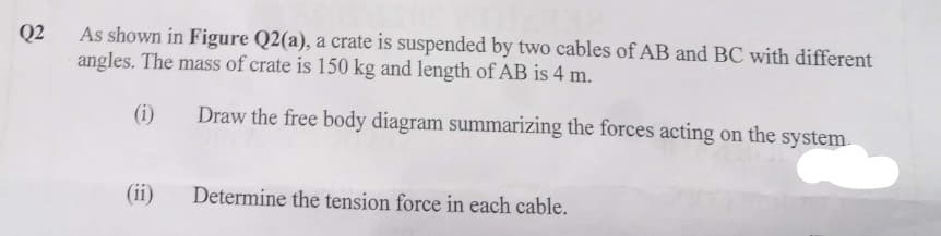 Q2
As shown in Figure Q2(a), a crate is suspended by two cables of AB and BC with different
angles. The mass of crate is 150 kg and length of AB is 4 m.
(i)
Draw the free body diagram summarizing the forces acting on the system.
Determine the tension force in each cable.