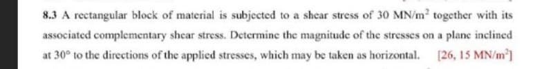 8.3 A rectangular block of material is subjected to a shear stress of 30 MN/m? together with its
associated complementary shear stress. Determine the magnitude of the stresses on a plane inclined
at 30° to the directions of the applied stresses, which may be taken as horizontal. [26, 15 MN/m]
