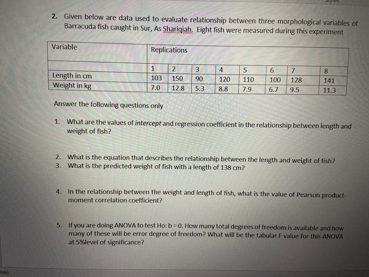 Styles
2. Given below are data used to evaluate relationship between three morphological variables of
Barracuda fish caught in Sur, As Sharigiah. Eight fish were measured during this experiment
Variable
Replications
2
4
6.
7.
8
Length in cm
103
150
90
120
110
100
128
141
Weight in kg
7.0
5.3
12.8
8.8
7.9
6.7
9.5
11.3
Answer the following questions only
1. What are the values of intercept and regression coefficient in the relationship between length and
weight of fish?
2. What is the equation that describes the relationship between the length and weight of fish?
What is the predicted weight of fish with a length of 138 cm?
3.
4. In the relationship between the weight and length of fish, what is the value of Pearson product-
moment correlation coefficient?
5. If you are doing ANOVA to test Ho: b 0. How many total degrees of freedom is available and how
many of these will be error degree of freedom? What will be the tabular F value for this ANOVA
at 5%level of significance?
tes)
a5.
