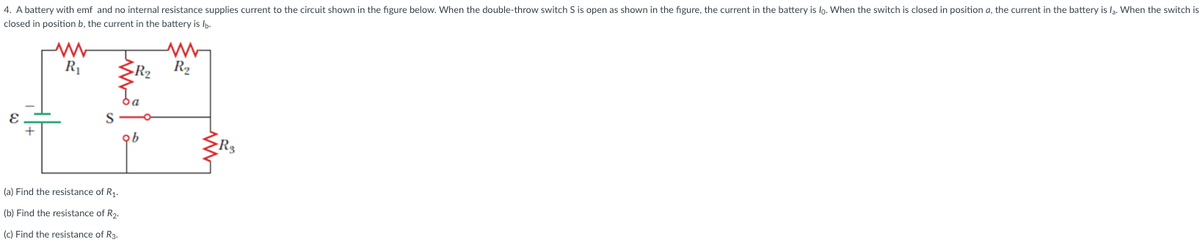 4. A battery with emf and no internal resistance supplies current to the circuit shown in the figure below. When the double-throw switch S is open as shown in the figure, the current in the battery is lo. When the switch is closed in position a, the current in the battery is la. When the switch is
closed in position b, the current in the battery is lb.
E
R₁
-R2 R₂
찜
ob
(a) Find the resistance of R1.
(b) Find the resistance of R2.
(c) Find the resistance of R3.