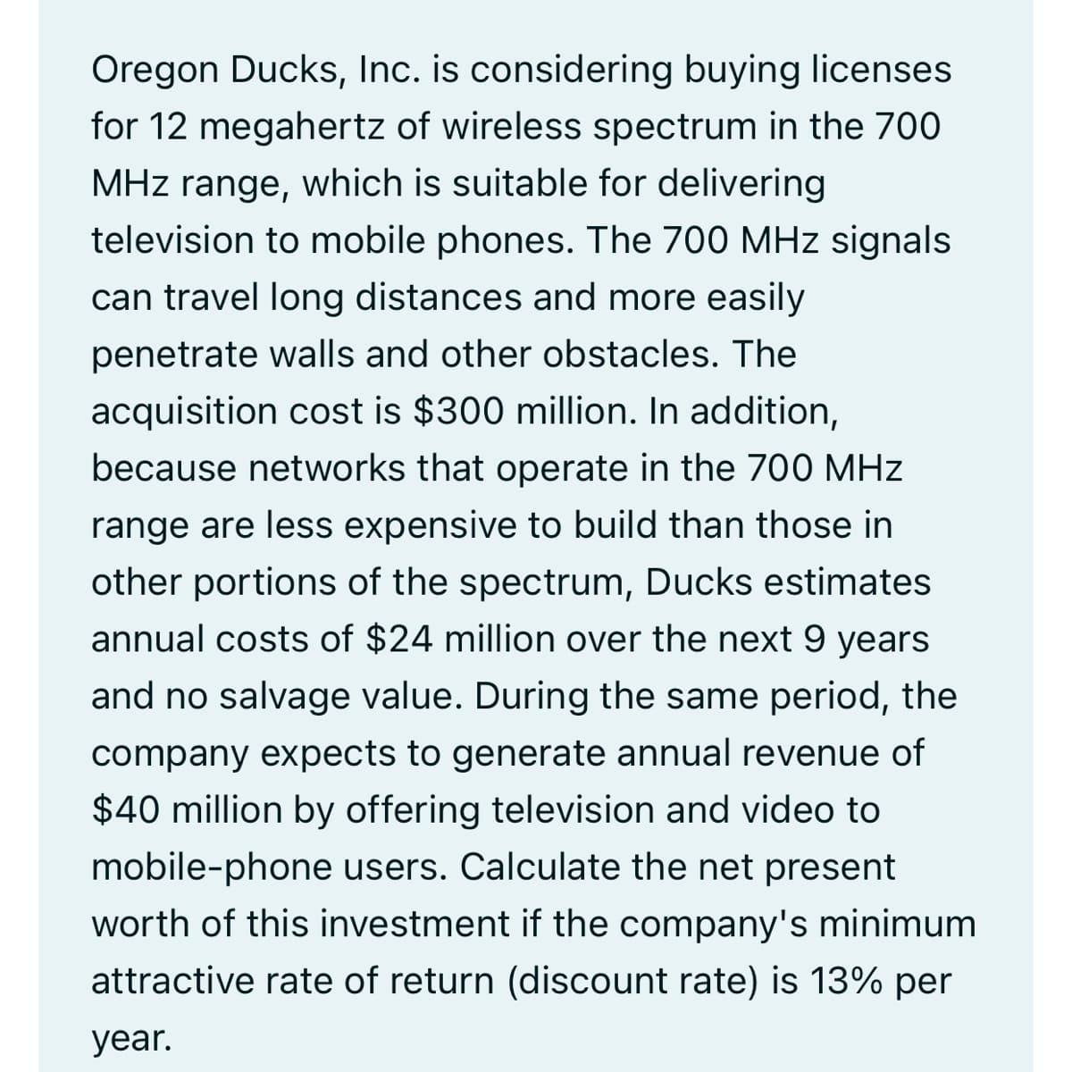 Oregon Ducks, Inc. is considering buying licenses
for 12 megahertz of wireless spectrum in the 700
MHz range, which is suitable for delivering
television to mobile phones. The 700 MHz signals
can travel long distances and more easily
penetrate walls and other obstacles. The
acquisition cost is $300 million. In addition,
because networks that operate in the 700 MHz
range are less expensive to build than those in
other portions of the spectrum, Ducks estimates
annual costs of $24 million over the next 9 years
and no salvage value. During the same period, the
company expects to generate annual revenue of
$40 million by offering television and video to
mobile-phone users. Calculate the net present
worth of this investment if the company's minimum
attractive rate of return (discount rate) is 13% per
year.
