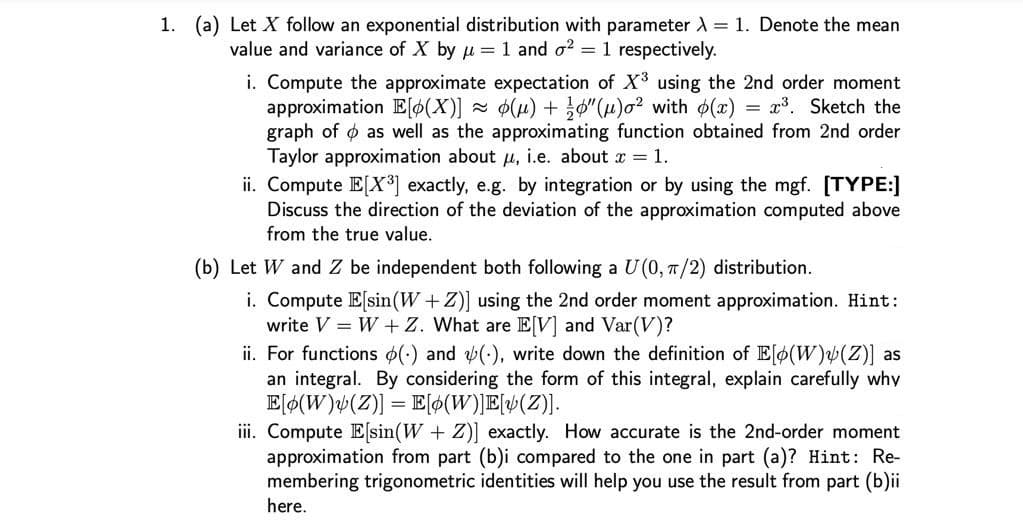 1. (a) Let X follow an exponential distribution with parameter A = 1. Denote the mean
value and variance of X by pu = 1 and o? =1 respectively.
i. Compute the approximate expectation of X using the 2nd order moment
approximation E[¢(X)]
graph of o as well as the approximating function obtained from 2nd order
Taylor approximation about u, i.e. about r = 1.
ii. Compute E[X³] exactly, e.g. by integration or by using the mgf. [TYPE:]
Discuss the direction of the deviation of the approximation computed above
from the true value.
2 ø(u) + }0"(H)² with (x) = x³. Sketch the
(b) Let W and Z be independent both following a U(0, T/2) distribution.
i. Compute E[sin(W +Z)] using the 2nd order moment approximation. Hint:
write V = W +Z. What are E[V] and Var(V)?
ii. For functions (:) and (-), write down the definition of Elo(W)(Z)] as
an integral. By considering the form of this integral, explain carefully why
E[¢(W)¼(Z)] = E[ø(W)]E{v(Z)].
iii. Compute E[sin(W + Z)] exactly. How accurate is the 2nd-order moment
approximation from part (b)i compared to the one in part (a)? Hint: Re-
membering trigonometric identities will help you use the result from part (b)ii
here.
