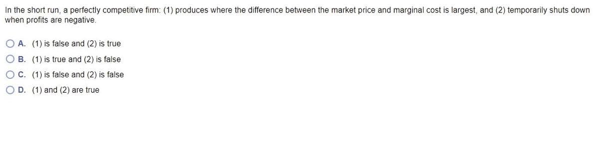 In the short run, a perfectly competitive firm: (1) produces where the difference between the market price and marginal cost is largest, and (2) temporarily shuts down
when profits are negative.
O A. (1) is false and (2) is true
O B. (1) is true and (2) is false
O C. (1) is false and (2) is false
O D. (1) and (2) are true
