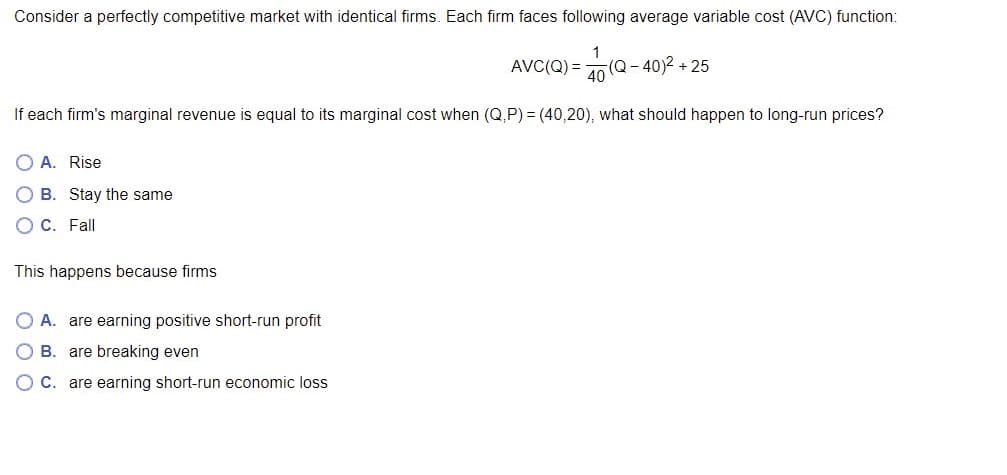 Consider a perfectly competitive market with identical firms. Each firm faces following average variable cost (AVC) function:
1
AVC(Q) =
(Q-40)2 + 25
40
If each firm's marginal revenue is equal to its marginal cost when (Q,P) = (40,20), what should happen to long-run prices?
O A. Rise
B. Stay the same
C. Fall
This happens because firms
A. are earning positive short-run profit
B. are breaking even
O C. are earning short-run economic loss
O O O
