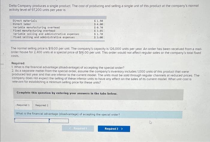 bes
Delta Company produces a single product. The cost of producing and selling a single unit of this product at the company's normal
activity level of 97,200 units per year is:
Direct materials
Direct labor
Variable manufacturing overhead
Fixed manufacturing overhead
Variable selling and administrative expenses
Fixed selling and administrative expenses
The normal selling price is $19.00 per unit. The company's capacity is 126,000 units per year. An order has been received from a mail-
order house for 2,400 units at a special price of $16.00 per unit. This order would not affect regular sales or the company's total fixed
costs.
$ 1.90
$4.00
$ 0.70
$ 3.85
$ 1.70
$ 3.00
Required:
1. What is the financial advantage (disadvantage) of accepting the special order?
2. As a separate matter from the special order, assume the company's inventory includes 1,000 units of this product that were
produced last year and that are inferior to the current model. The units must be sold through regular channels at reduced prices. The
company does not expect the selling of these inferior units to have any effect on the sales of its current model. What unit cost is
relevant for establishing a minimum selling price for these units?
Complete this question by entering your answers in the tabs below.
Required 1 Required 2
What is the financial advantage (disadvantage) of accepting the special order?
Required 1
Required 2 >