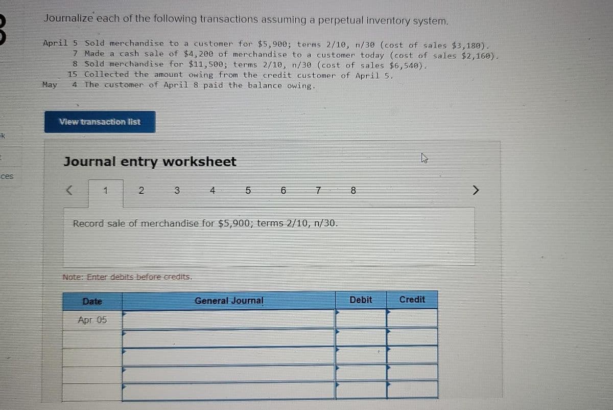 Journalize each of the following transactions assuming a perpetual invetory system.
April 5 Sold merchandise to a customer for $5,900; terms 2/10, n/30 (cost of sales $3,180).
7 Made a cash sale of $4, 200 of merchandise to a customer today (cost of sales $2,160).
8 Sold merchandise for $11,500, terms 2/10, n/30 (cost of sales $6,540).
15 Collected the amount owing from the credit customer of April 5.
4 The customer of April 8 paid the balance owing.
May
View transaction list
k
Journal entry worksheet
ces
2
3
4
Record sale of merchandise for $5,900; terms 2/10, n/30.
Note: Enter debits before credits.
Date
General Journal
Debit
Credit
Apr. 05
