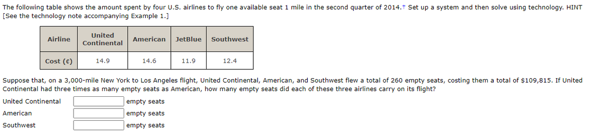 The following table shows the amount spent by four U.S. airlines to fly one available seat 1 mile in the second quarter of 2014.t Set up a system and then solve using technology. HINT
[See the technology note accompanying Example 1.]
United
Airline
American
JetBlue
Southwest
Continental
Cost (C)
14.9
14.6
11.9
12.4
Suppose that, on a 3,000-mile New York to Los Angeles flight, United Continental, American, and Southwest flew a total of 260 empty seats, costing them a total of $109,815. If United
Continental had three times as many empty seats as American, how many empty seats did each of these three airlines carry on its flight?
United Continental
empty seats
American
empty seats
Southwest
empty seats
