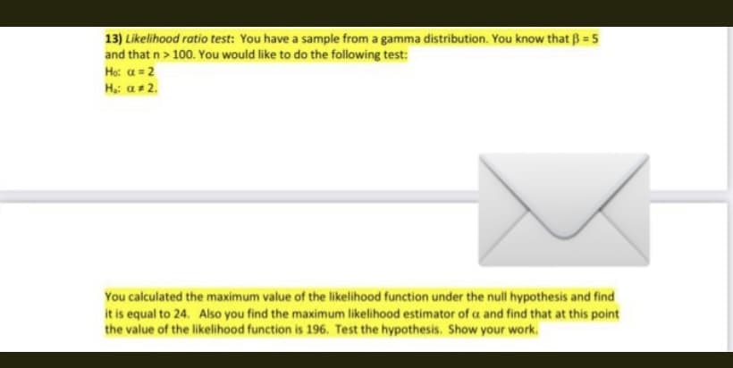 13) Likelihood ratio test: You have a sample from a gamma distribution. You know that B = 5
and that n> 100. You would like to do the following test:
Ho: a = 2
Hạ: a+ 2.
You calculated the maximum value of the likelihood function under the null hypothesis and find
it is equal to 24. Also you find the maximum likelihood estimator of a and find that at this point
the value of the likelihood function is 196. Test the hypothesis. Show your work.
