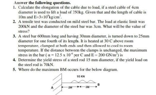 Answer the following questions.
1. Calculate the elongation of the cable due to load, if a steel cable of 4cm
diameter is used to lift a load of 350kg. Given that and the length of cable is
10m and E=3x10'kg/cm.
2. A tensile test was conducted on mild steel bar. The load at elastic limit was
200KN and the diameter of the steel bar was 3cm. What will be the value of
stress?
3. A steel bar 600mm long and having 30mm diameter, is turned down to 25mm
diameter for one fourth of its length. It is heated at 30 C above room
temperature, clamped at both ends and then allowed to cool to room
temperature. If the distance between the clamps is unchanged, the maximum
stress in the bar ( a = 12.5 x 10" per C and E = 200 GN/m) is
4. Determine the yield stress of a steel rod 15 mm diameter, if the yield load on
the steel rod is 70KN.
5. Where do the maximum BM occurs for the below diagram.
10 KN
2M
OM
