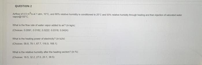 QUESTION 2
Airflow of 4.5 ms at 1 atm, 10°C, and B0% relative humidty is conditioned to 25C and 50% relative humidity through heating and then injoction of saturatod water
vapor100'C.
What is the flow rate of water vapor added to air? (in kois)
(Choloes: 0.0001, 0.0182. 0.0222. 0.0318, 0.0424)
What is the heating power of eloctricty? (n ku)
(Choices: 58.8, 70.1, 877, 116.9, 168.1)
What is the relative humidity after the heating section? (n %)
(Choices: 18.5, 32.2, 27.0, 20.1, 38.5)
