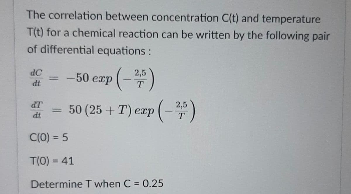 The correlation between concentration C(t) and temperature
T(t) for a chemical reaction can be written by the following pair
of differential equations:
(-3)
dC
-50 егp
2,5
%3D
dt
T
dT
2,5
50 (25 + T) exp
dt
T
C(0) = 5
T(0) = 41
%3D
Determine T when C = 0.25
%3D
