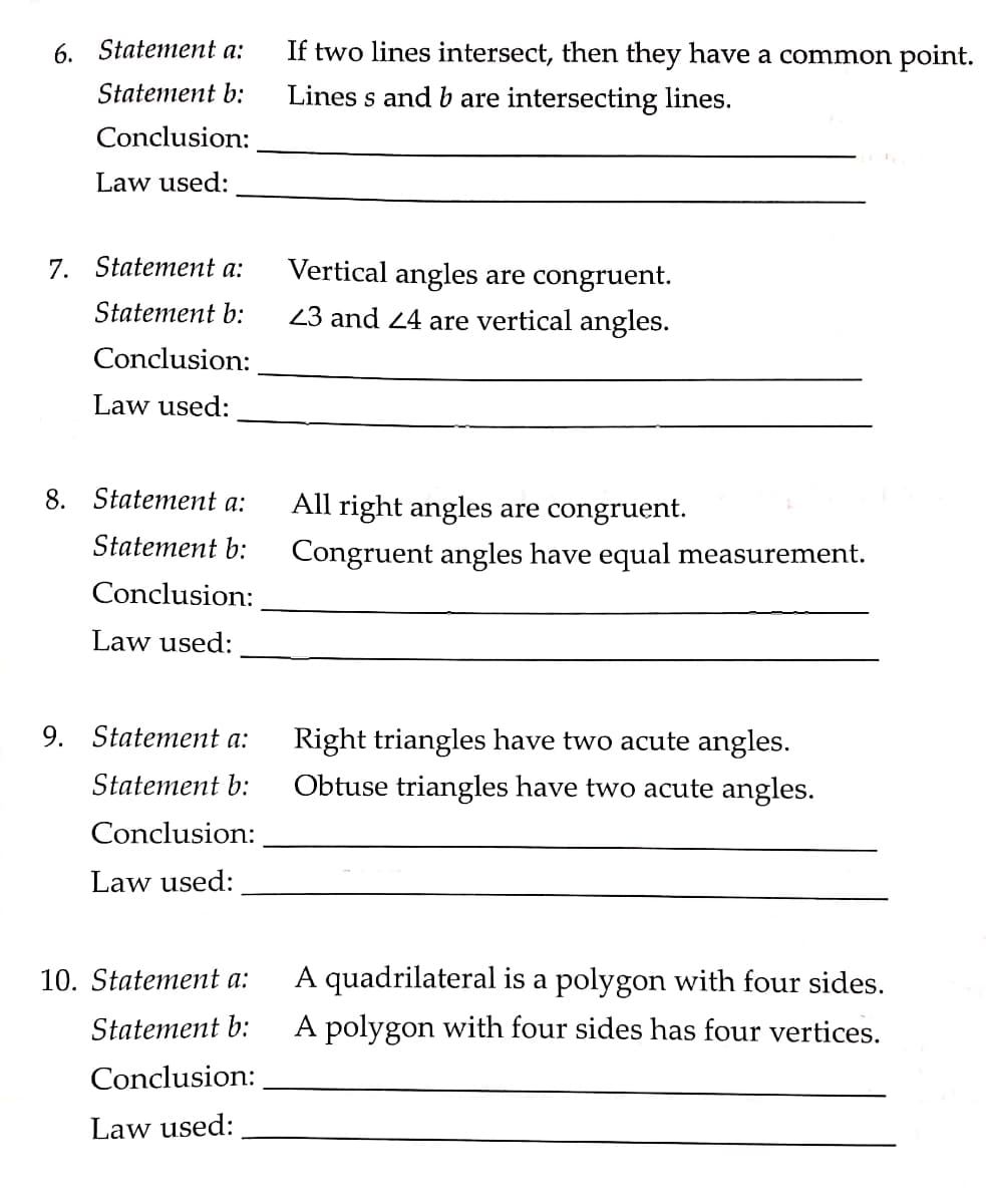 6. Statement a:
If two lines intersect, then they have a common point.
Statement b:
Lines s and b are intersecting lines.
Conclusion:
Law used:
7. Statement a:
Vertical angles are congruent.
Statement b:
23 and 24 are vertical angles.
Conclusion:
Law used:
8. Statement a:
All right angles are congruent.
Statement b:
Congruent angles have equal measurement.
Conclusion:
Law used:
9. Statement a:
Right triangles have two acute angles.
Obtuse triangles have two acute angles.
Statement b:
Conclusion:
Law used:
A quadrilateral is a polygon with four sides.
A polygon with four sides has four vertices.
10. Statement a:
Statement b:
Conclusion:
Law used:
