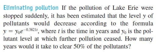 Eliminating pollution If the pollution of Lake Erie were
stopped suddenly, it has been estimated that the level y of
pollutants would decrease according to the formula
y = yoe-0.3821, where t is the time in years and y, is the pol-
lutant level at which further pollution ceased. How many
years would it take to clear 50% of the pollutants?
