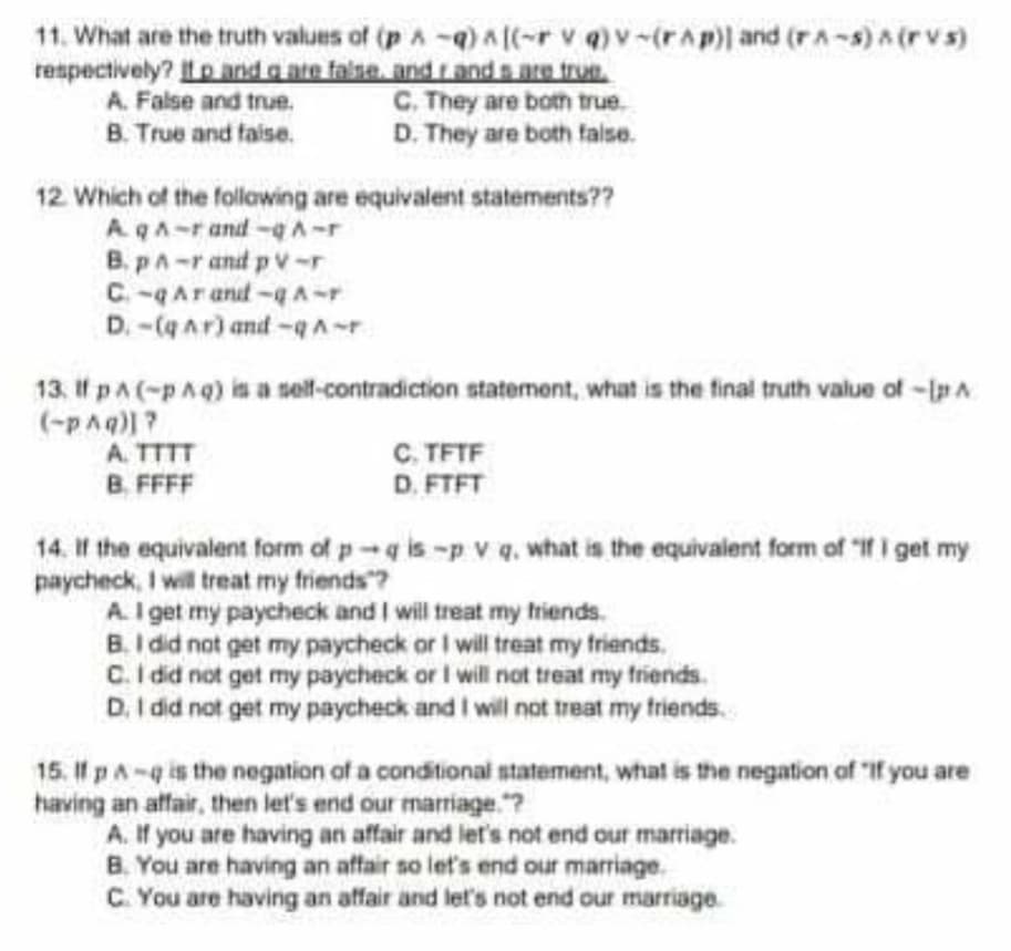 11. What are the truth values of (p A-q)a((-r v q)v-(rAp)) and (rA-s) A (r vs)
respectively? tp and a ate falsa, and rand s are true.
A. False and true.
B. True and faise.
C. They are both true.
D. They are both false.
12 Which of the follawing are equivalent statements??
AqA-rand-A-r
B. pA-r and p v-r
C. -qArand -qA-r
D.-(qar) and-qA-r
13. If pA(-pAq) is a solf-contradiction statement, what is the final truth value of -Ip A
(-pAq)?
A. TTTT
B. FFFF
C. TFTF
D. FTFT
14. If the equivalent form of p-q is-p v q. what is the equivalent form of "If i get my
paycheck, I will treat my friends ?
A. I get my paycheck and I will treat my triends.
B. I did not get my paycheck or I will treat my friends,
C.I did not get my paycheck or I will not treat my friends.
D. I did not get my paycheck and I will not treat my friends.
15. If pA-q is the negation of a conditional statement, what is the negation of "If you are
having an atffair, then let's end our marriage."?
A. If you are having an affair and let's not end our marriage.
B. You are having an affair so let's end our marriage.
C. You are having an affair and let's not end our marriage.
