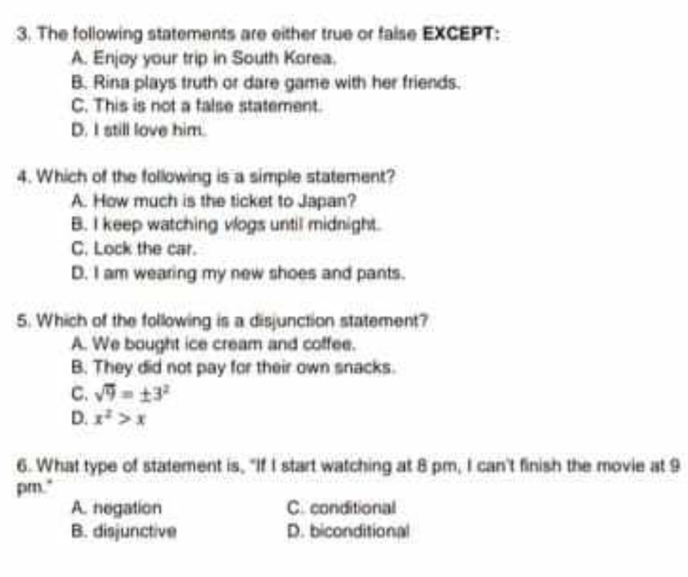 3. The following statements are either true or false EXCEPT:
A. Enjoy your trip in South Karea.
B. Rina plays truth or dare game with her friends.
C. This is not a talse statement.
D. I still love him.
4. Which of the fallowing is a simple statement?
A. How much is the ticket to Japan?
B. I keep watching vlogs until midnight.
C. Lock the car.
D. I am wearing my new shoes and pants.
5. Which of the following is a disjunction statement?
A. We bought ice cream and coffee.
B. They did not pay for their own snacks.
C. =13
D. >x
6. What type of statement is, "If i start watching at 8 pm, I can't finish the movie at 9
pm.
A. hogation
B. diojunctive
C. conditional
D. biconditional
