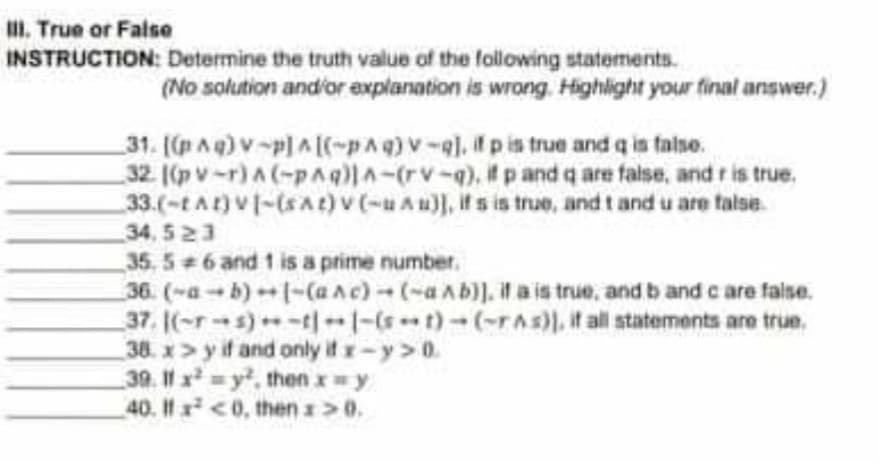 II. True or False
INSTRUCTION: Determine the truth value of the following statements.
(No solution and'or explanation is wrong. Highlight your final answer.)
31. (pAq) v-p]A[(-pAq)V-q], p is true and q is faise.
32 ((p v-r) A (-pAq)lA-(rv-q), it p and q are false, and r is true.
33.(-tAt) V-(SAt)v(-uAu), it s is true, and t and u are talse.
34, 523
35, 5 6 and 1 is a prime number.
36. (-a-b)-(aAc)-(-aAb)]. il a is true, and b and c are false.
37. (-r-s)-t|-(st)-(-rAs)). it all statements are true.
38. x> y if and only it x-y>0
39. 11 x y, then x=y
40. If x <0, then >0.
