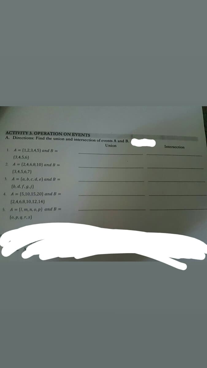 ACTIVITY 3. OPERATION ON EVENTS
A. Directions: Find the union and intersection of events A and B.
Union
Intersection
1. A= (1,2,3,4,5} and B =
(3,4,5,6)
2. A (2,4,6,8,10) and B =
(3,4,5,6,7}
3.
A = (a, b, c, d, e} and B =
(b, d, f.g.j}
4. A (5,10,15,20} and B =
(2,4,6,8,10,12,14)
5. A (1, m, n, o,p} and B =
(o,p.q.r,s}
