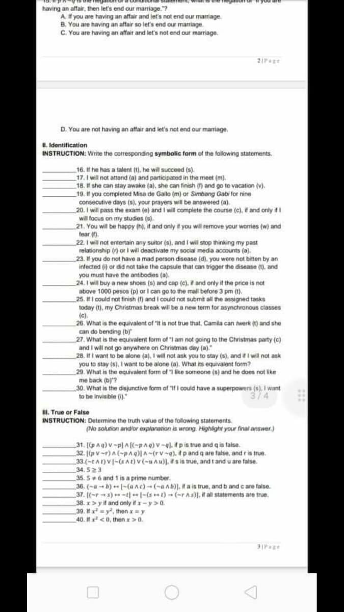 having an affair, then let's end our marriage.?
A. If you are having an affair and let's not end our marriage
B. You are having an affair so let's end our marriage.
C. You are having an affair and let's not end our marriage.
D. You are not having an affair and let's not end our marriage.
II. Identification
INSTRUCTION: Write the corresponding symbolic form of the following statements.
16. If he has a talent (t). he will succend (s).
17. I will not attend (a) and participated in the meet (m).
18. If she can stay awake (a), she can finish () and go to vacation (v).
_19. It you completed Misa de Gallo (m) or Simbang Gabi far nine
consecutive days (s), your prayers will be answered (a).
20. I will pass the exam (e) and I will complete the course (c), it and only if i
will focus on my studies (s).
21. You will be happy (h), it and only if you will remove your worries (w) and
fear in.
22. I will not entertain any suitor (s), and I will stop thinking my past
relationship (r) or i will deactivate my social media accounts (a).
23. If you do not have a mad person disease (d), you were not bitten by an
infected (i) or did not take the capsule that can trigger the disease (1), and
you must have the antibodies (a).
24. I will buy a new shoes (s) and cap (c), it and only if the price is not
above 1000 pesos (p) or I can go to the mall before 3 pm (1).
25. It I could not finish () and I could not submit all the assigned tasks
1oday
my Christmas break will be a new term for asynchronous classes
(),
(c).
26. What is the equivalent of "It is not true that, Camila can fwerk (1) and she
can do bending (b)"
27. What is the equivalent form of "I am not going to the Christmas party (c)
and I will not go anywhere on Christmas day (a)."
28, it I want to be alone (a). I will not ask you to stay (s), and if I will not ask
you to stay (s), I want to be alone (a). What its equivaient form?
29. What is the equivalent form af I like someone (s) and he does not like
me back (b)"?
30. What is the disjunctive form of "If I could have a superpowers (s), I want
to be invisible ().
314
II. True or False
INSTRUCTION: Determine the truth value of the following statements.
(No solution and'or explanation is wrong. Highight your final answer.)
31. [p Aq) v-p) A(-pAq)v-q), i p is true and q is false.
32. [(p v-r)A(-paq)|A-(rv-g), it p and q are false, and ris true.
33.(-tAt) V[-(At)v (-uAu)), its in true, and tand u are false.
34, 523
35. 56 and 1 is a prime number.
36, (-a-b) [-(anc)-(-aAb)]. l a is true, and b and c are faise.
37. [(-r-s)-t|-(st)- (-rAs)), it al statements are true.
38. x> yit and only if -y>0.
39. It x = y, then x= y
40. It <0, then >0.
31Page
