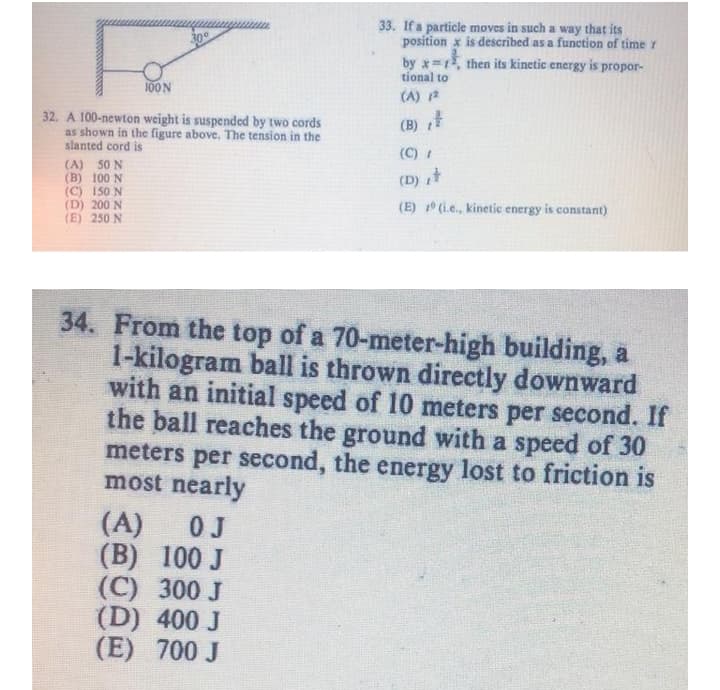 33. If a particle moves in such a way that its
position x is described as a function of time r
by x 1, then its kinetic energy is propor-
30°
tional to
100N
(A) 2
32. A 100-newton weight is suspended by two cords
as shown in the figure above. The tension in the
slanted cord is
(B)
(C)
(A) 50 N
(B) 100 N
(C) 150 N
(D) 200 N
(E) 250 N
(D) t
(E) (i.e., kinetic energy is constant)
34. From the top of a 70-meter-high building, a
1-kilogram ball is thrown directly downward
with an initial speed of 10 meters per second. If
the ball reaches the ground with a speed of 30
meters per second, the energy lost to friction is
most nearly
(A)
0J
(B) 100 J
(C) 300 J
(D) 400 J
(E) 700 J
