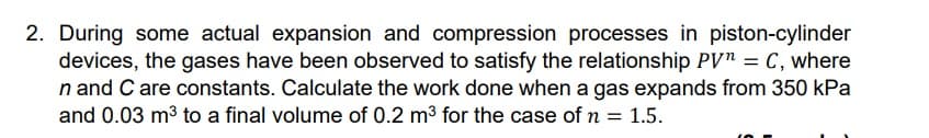 2. During some actual expansion and compression processes in piston-cylinder
devices, the gases have been observed to satisfy the relationship PV" = C, where
n and C are constants. Calculate the work done when a gas expands from 350 kPa
and 0.03 m3 to a final volume of 0.2 m3 for the case of n = 1.5.
