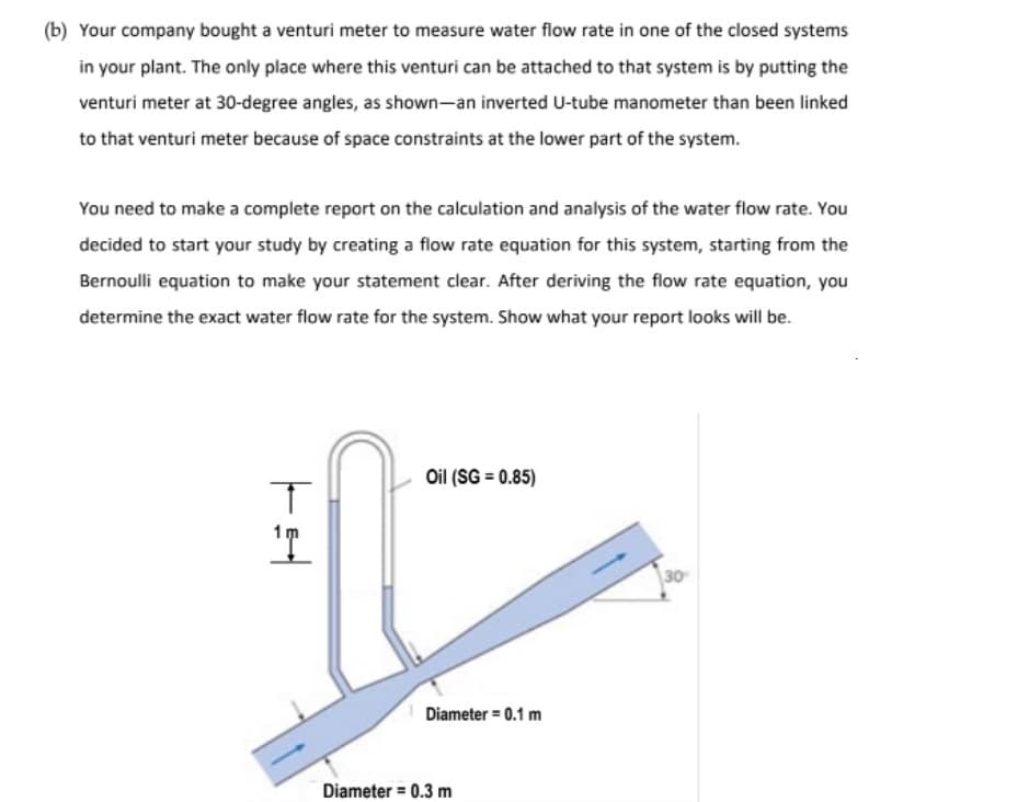 (b) Your company bought a venturi meter to measure water flow rate in one of the closed systems
in your plant. The only place where this venturi can be attached to that system is by putting the
venturi meter at 30-degree angles, as shown-an inverted U-tube manometer than been linked
to that venturi meter because of space constraints at the lower part of the system.
You need to make a complete report on the calculation and analysis of the water flow rate. You
decided to start your study by creating a flow rate equation for this system, starting from the
Bernoulli equation to make your statement clear. After deriving the flow rate equation, you
determine the exact water flow rate for the system. Show what your report looks will be.
Oil (SG = 0.85)
30
Diameter = 0.1 m
Diameter = 0.3 m
