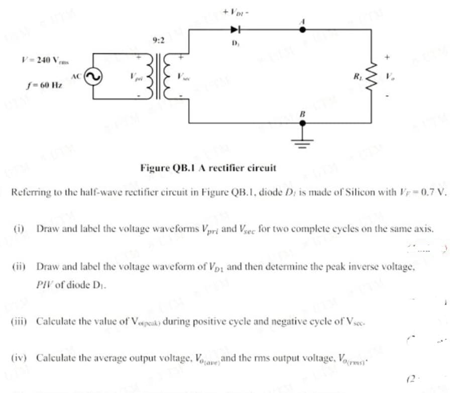 + Vor -
9:2
D,
V = 240 Vm
AC
f= 60 Hz
R1
B
Figure QB.I A rectifier circuit
Referring to the half-wave rectifier circuit in Figure QB.1, diode D; is made of Silicon with Ir = 0.7 V.
(i) Draw and label the voltage waveforms Vpri and Vec for two complete cycles on the same axis.
(ii) Draw and label the voltage waveform of Vpi and then determine the peak inverse voltage,
PIV of diode DI.
(iii) Calculate the value of Vopeak) during positive cycle and negative cycle of Vsee.
(iv) Calculate the average output voltage, Voave and the rms output voltage, Vorms
(2
