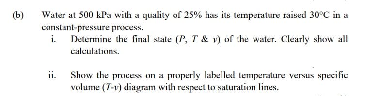 (b)
Water at 500 kPa with a quality of 25% has its temperature raised 30°C in a
constant-pressure process.
i.
Determine the final state (P, T & v) of the water. Clearly show all
calculations.
ii.
Show the process on a properly labelled temperature versus specific
volume (T-v) diagram with respect to saturation lines.
