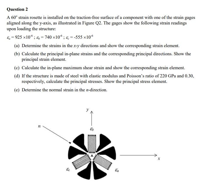 Question 2
A 60° strain rosette is installed on the traction-free surface of a component with one of the strain gages
aligned along the y-axis, as illustrated in Figure Q2. The gages show the following strain readings
upon loading the structure:
E, = 925 x10“ ; &, = 740 x10“ ; ɛ. = -555 ×106
(a) Determine the strains in the x-y directions and show the corresponding strain element.
(b) Calculate the principal in-plane strains and the corresponding principal directions. Show the
principal strain element.
(c) Calculate the in-plane maximum shear strain and show the corresponding strain element.
(d) If the structure is made of steel with elastic modulus and Poisson's ratio of 220 GPa and 0.30,
respectively, calculate the principal stresses. Show the principal stress element.
(e) Determine the normal strain in the n-direction.
&
Ea
