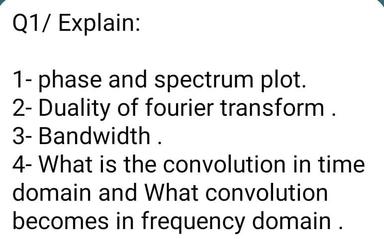 Q1/ Explain:
1- phase and spectrum plot.
2- Duality of fourier transform.
3- Bandwidth.
4- What is the convolution in time
domain and What convolution
becomes in frequency domain .