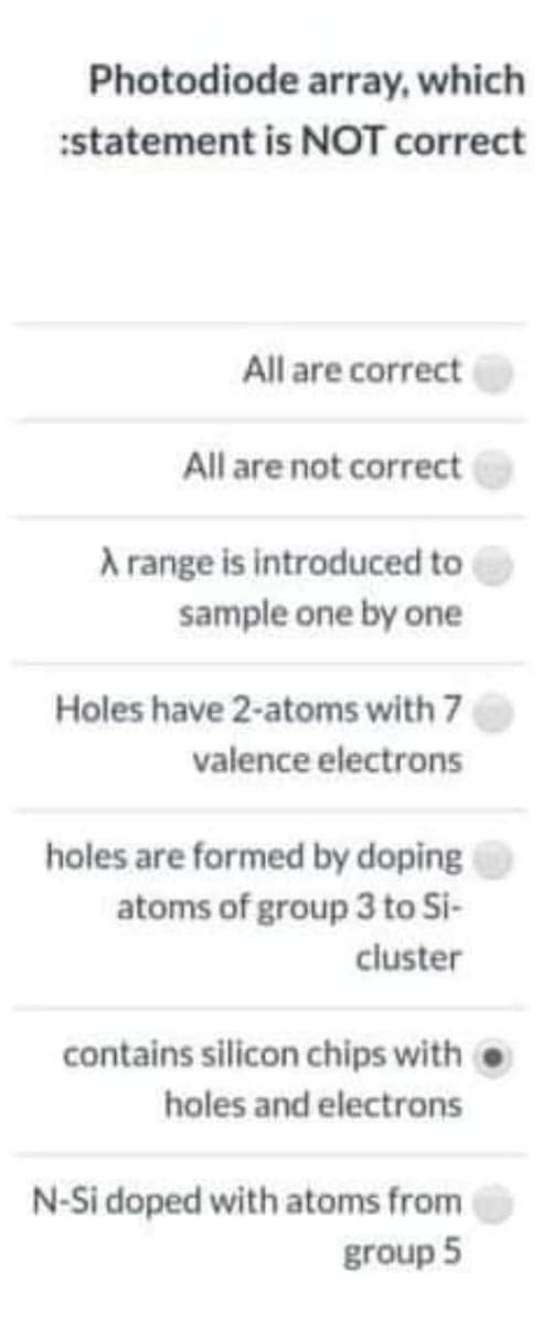 Photodiode array, which
:statement is NOT correct
All are correct
All are not correct
A range is introduced to
sample one by one
Holes have 2-atoms with 7
valence electrons
holes are formed by doping
atoms of group 3 to Si-
cluster
contains silicon chips with
holes and electrons
N-Si doped with atoms from
group 5
