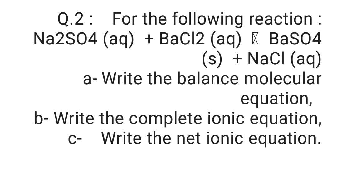 Q.2: For the following reaction :
Na2S04 (ag) + BaCl2 (aq) | BaSO4
(s) + Nacl (aq)
a- Write the balance molecular
equation,
b- Write the complete ionic equation,
Write the net ionic equation.
C-
