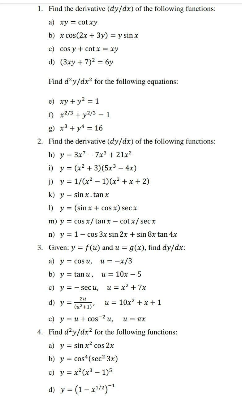 1. Find the derivative (dy/dx) of the following functions:
a) xy = cot xy
b) x cos(2x + 3y) = y sin x
c) cos y + cot x = xy
d) (3xy + 7)? = 6y
Find d'y/dx? for the following equations:
e) xy + y2 = 1
f) x2/3 + y2/3 = 1
g) x3 + y4 = 16
2. Find the derivative (dy/dx) of the following functions:
h) y = 3x7 - 7x3 + 21x?
i) у%3 (x? + 3)(5х3 — 4x)
||
j) y = 1/(x2 – 1)(x² + x + 2)
k) y = sin x. tan x
I) y = (sin x + cos x) sec x
m) y = cos x/tan x - cot x/secx
n) y = 1- cos 3x sin 2x + sin 8x tan 4x
3. Given: y = f (u) and u =
g(x), find dy/dx:
a) y = cos u,
u = -x/3
b) y = tan u,
и3D 10х —5
с) у %3D— seс и,
u = x2 + 7x
2u
d) у %3
u = 10x2 + x + 1
(и?+1)'
e) у%3Dи + cos 2 u,
u = TX
4. Find d?y/dx? for the following functions:
a) y = sin x2 cos 2x
b) y =
cos*(sec? 3x)
c) y = x²(x³ – 1)5
d) y = (1– x'/2)
