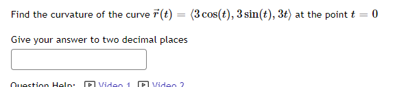 Find the curvature of the curve 7(t) = (3 cos(t), 3 sin(t), 3t) at the point t
%3D
Give your answer to two decimal places
Question Help: P Video
P Video ?
