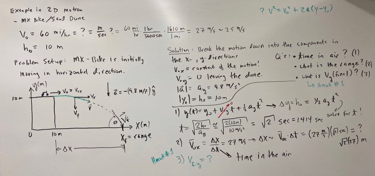 Exemple in 2D motion
- MX Bike/Sand Dune
V₁ = 60 mi/h = ? = " ? =
see
h₂ = 10 m
10m
Problem Setup: MX-Bike is initially
moving in horizontal direction.
y (m)
0
V₂ = Vox
10m
kax.
60 mi Ihr
Vy
hr 3600sec
tā=
à = −(9.8 M/³² ) ĝ
X(m)
X₁ = range
.
1610m = 27 m/s ~25 m/s
Imi
Solution Break the motion down into the components in
the X-, y
directions
Vox= constat of the motion!
Hmwk #1
Voy = 0 leaving the dune.
la1 = ay = 9.8 m/s²
|y₁|=h₂ = 10m
2)
2 ho
ау
Vox
3) Vy
1) y(t) = y₂ + y₂ + + £ a₂t² → sy=h₂ = 1/2a₂+²;
ay t
ayt^)
t=
2(10m)
√√2¹ sec=1.414 sec
solve fort!
1x~ √x st = (27/1) (√²1 sec ) = ?
√2(27) m
AX
st
=?
=
? V² = V₂² + 2a(Y-Y₂)
10m/52
27 m/s
=
Q's time in air ? (1)
what is the range?
.
time in the air
? (2)
Vy(fins 1)? (3)
What is V.
Lo Hmwk #1