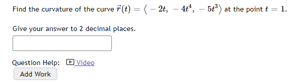 Find the curvature of the curve 7(t) =(- 2t, – 4t“, – 5t) at the point t = 1.
Give your answer to 2 decimal places.
Question Help: D Video
Add Work
