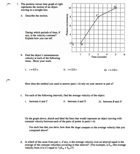 1. The position versus time graph at right
represents the motion of an object
moving in a straight line.
a. Describe the motion.
During which periods of time, if
any, is the velocity constant?
Explain how you can tell.
b. Find the object's instantaneous
velocity at each of the following
times. Show your work.
i. r=0.5 s
Position (centimeters)
10
ii. 1=2.0 s
TB
I
2
3
3 4
Time (seconds)
How does the method you used to answer parts i-iii rely on your answer to part a?
D
iii. 1-4.0 s
c. For each of the following intervals, find the average velocity of the object.
i. between A and C
ii. between A and D
5
iii. between B and D
On the graph above, sketch and label the lines that would represent an object moving with
constant velocity between each of the pairs of points in parts i-iii.
6
For each line that you drew, how does the slope compare to the average velocity that you
computed above?
d. In which of the cases from part c, if any, is the average velocity over an interval equal to the
average of the constant velocities occurring in that interval? [For example, is 5c (the average
velocity from A to C) equal to / +)?]