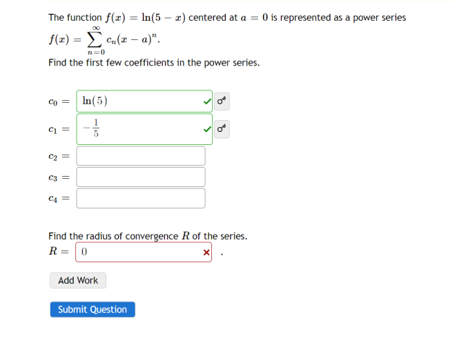 The function f(x) = ln(5 - x) centered at a = 0 is represented as a power series
f(x) = n(x-a)".
Σ
n=0
Find the first few coefficients in the power series.
Co =
C1 =
&
||
C3 =
C4 =
In (5)
-1/2
5
Find the radius of convergence R of the series.
R = 0
Add Work
Submit Question