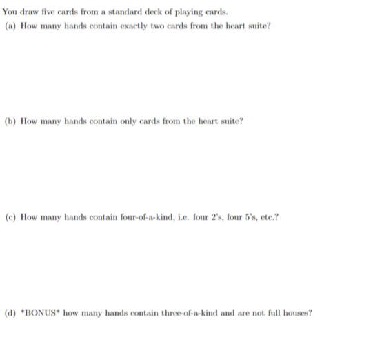 You draw five cards from a standard deck of playing cards.
(a) How many hands contain exactly two cards from the heart suite?
(b) How many hands contain only cards from the heart suite?
(e) How many hands contain four-of-a-kind, i.e. four 2's, four 5's, etc.?
(d) *BONUS* how many hands contain three-of-a-kind and are not full houses?