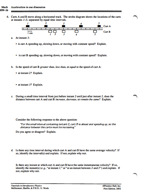 Mech Acceleration in one dimension
HW-16
6. Carts A and B move along a horizontal track. The strobe diagram shows the locations of the carts
at instants 1-5, separated by equal time intervals.
2
3
cm
97
3
at instant 3? Explain.
5
a. At instant 3:
• is cart A speeding up, slowing down, or moving with constant speed? Explain.
• is cart B speeding up, slowing down, or moving with constant speed? Explain.
b. Is the speed of cart B greater than, less than, or equal to the speed of cart A:
• at instant 2? Explain.
Cart A
Cart B
c. During a small time interval from just before instant 2 until just after instant 2, does the
distance between cart A and cart B increase, decrease, or remain the same? Explain.
Consider the following response to the above question:
"For the small interval containing instant 2, cart B is ahead and speeding up, so the
distance between the carts must be increasing."
Do you agree or disagree? Explain.
Tutorials in Introductory Physics
McDermott, Shaffer, & P.E.G.. U. Wash.
d. Is there any time interval during which cart A and cart B have the same average velocity? If
so, identify the interval(s) and explain. If not, explain why not.
Is there any instant at which cart A and cart B have the same instantaneous velocity? If so,
identify the instant(s) (e.g., "at instant 1," or "at an instant between 2 and 3") and explain. If
not, explain why not.
ⒸPrentice Hall, Inc.
First Edition, 2002