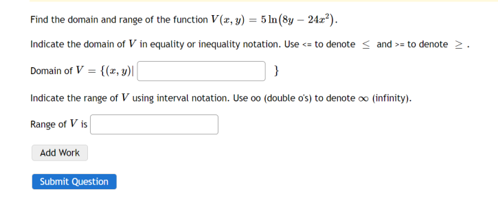 Find the domain and range of the function V(x, y) = 5 ln (8y - 24x²).
Indicate the domain of V in equality or inequality notation. Use <= to denote ≤ and >= to denote >.
Domain of V = {(x, y)||
}
Indicate the range of V using interval notation. Use oo (double o's) to denote ∞ (infinity).
Range of Vis
Add Work
Submit Question