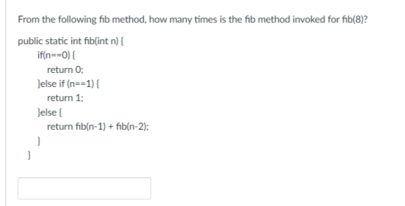 From the following fib method, how many times is the fib method invoked for fib(8)?
public static int fib(int n) {
if(n==0) {
return 0;
}else if(n==1) {
return 1;
}else{
}
return fib(n-1) + fib(n-2);