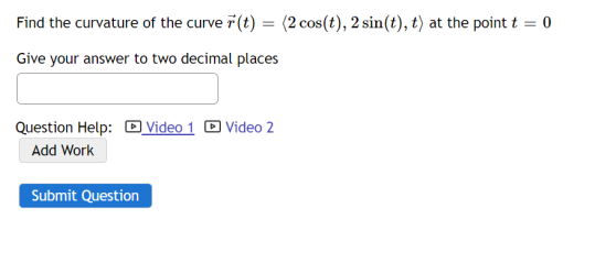 Find the curvature of the curve 7 (t) = (2 cos(t), 2 sin(t), t) at the point t =
0
Give your answer to two decimal places
Question Help: D Video 1 O Video 2
Add Work
Submit Question
