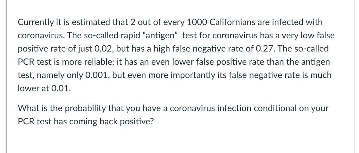 Currently it is estimated that 2 out of every 1000 Californians are infected with
coronavirus. The so-called rapid "antigen" test for coronavirus has a very low false
positive rate of just 0.02, but has a high false negative rate of 0.27. The so-called
PCR test is more reliable: it has an even lower false positive rate than the antigen
test, namely only 0.001, but even more importantly its false negative rate is much
lower at 0.01.
What is the probability that you have a coronavirus infection conditional on your
PCR test has coming back positive?
