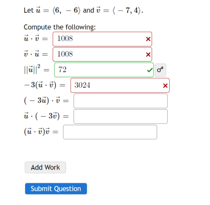 **Vectors and Dot Product Calculations**

Consider two vectors:  
\(\mathbf{u} = \langle 6, -6 \rangle\) and \(\mathbf{v} = \langle -7, 4 \rangle\).

**Compute the following:**

1. \(\mathbf{u} \cdot \mathbf{v} = 1008\) (Incorrect)
2. \(\mathbf{v} \cdot \mathbf{u} = 1008\) (Incorrect)
3. \(\|\mathbf{u}\|^2 = 72\) (Correct)
4. \(-3 (\mathbf{u} \cdot \mathbf{v}) = 3024\) (Incorrect)
5. \((-3\mathbf{u}) \cdot \mathbf{v} =\) 
6. \(\mathbf{u} \cdot (-3\mathbf{v}) =\) 
7. \((\mathbf{u} \cdot \mathbf{v})\mathbf{v} =\) 

**Instructions:**

- You can click "Add Work" to show your calculations.
- Press "Submit Question" when you are done filling in the blanks.