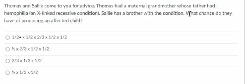 Thomas and Sallie come to you for advice. Thomas had a maternal grandmother whose father had
hemophilia (an X-linked recessive condition). Sallie has a brother with the condition. Vyhat chance do they
have of producing an affected child?
O 1/2. x 1/2 x 2/3 x 1/2 x 1/2
O 4 x 2/3 x 1/2 x 1/2
O 2/3 x 1/2 x 1/2
O %x 1/2 x 1/2

