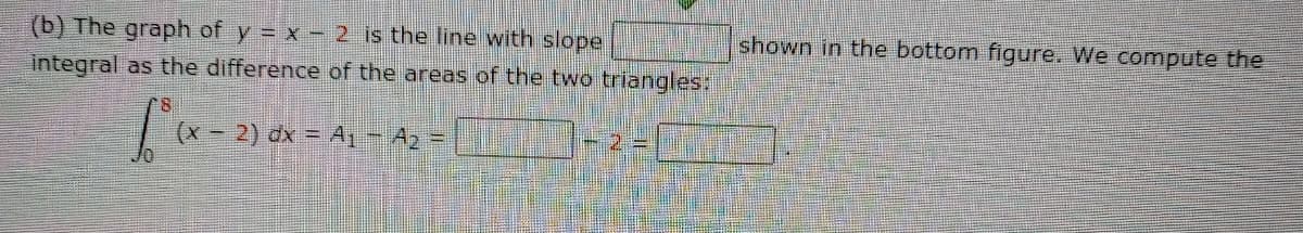 shown in the bottom figure. We compute the
(b) The graph of y = x - 2 is the line with slope
integral as the difference of the areas of the two triangles:
2) dx = A1- A =
本41
(x -
一2=
